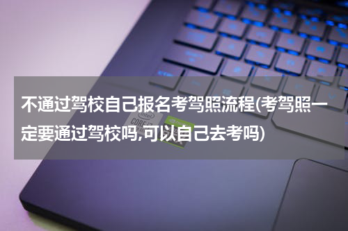 不通过驾校自己报名考驾照流程(考驾照一定要通过驾校吗,可以自己去考吗)