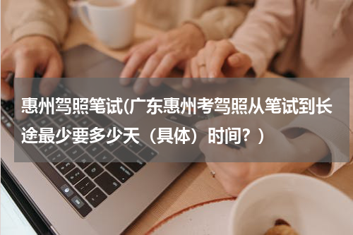 惠州驾照笔试(广东惠州考驾照从笔试到长途最少要多少天（具体）时间？)