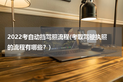 2022考自动挡驾照流程(考取驾驶执照的流程有哪些？)