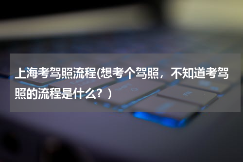 上海考驾照流程(想考个驾照，不知道考驾照的流程是什么？)