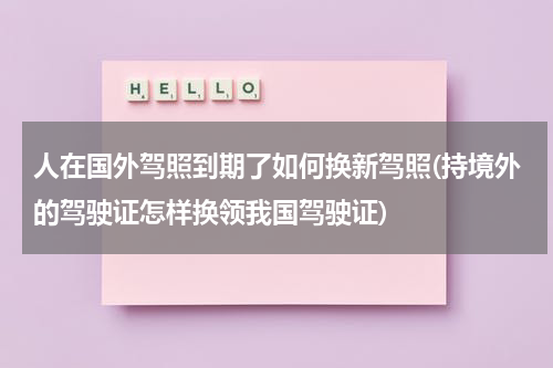 人在国外驾照到期了如何换新驾照(持境外的驾驶证怎样换领我国驾驶证)