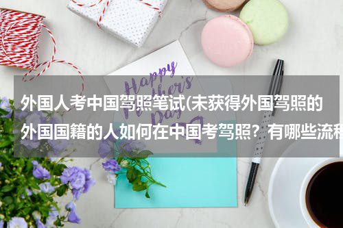 外国人考中国驾照笔试(未获得外国驾照的外国国籍的人如何在中国考驾照？有哪些流程？需要准备什么资料？)