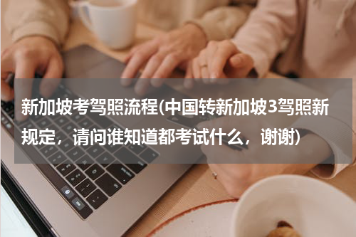 新加坡考驾照流程(中国转新加坡3驾照新规定，请问谁知道都考试什么，谢谢)
