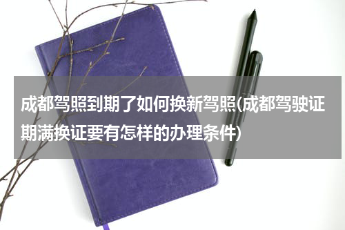 成都驾照到期了如何换新驾照(成都驾驶证期满换证要有怎样的办理条件)