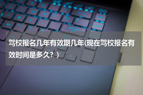驾校报名几年有效期几年(现在驾校报名有效时间是多久？)