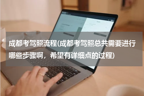 成都考驾照流程(成都考驾照总共需要进行哪些步骤啊，希望有详细点的过程)
