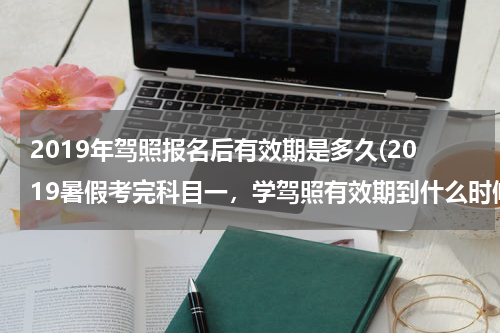 2019年驾照报名后有效期是多久(2019暑假考完科目一，学驾照有效期到什么时候？)