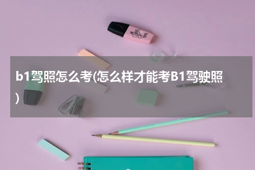 b1驾照怎么考(怎么样才能考B1驾驶照)