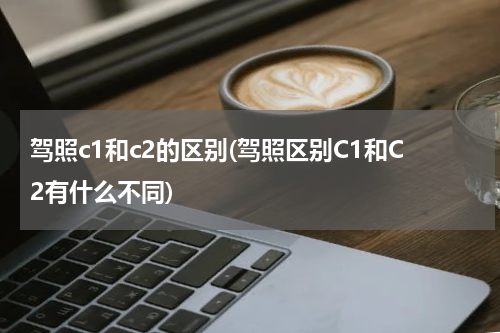 驾照c1和c2的区别(驾照区别C1和C2有什么不同)