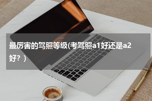最厉害的驾照等级(考驾照a1好还是a2好？)