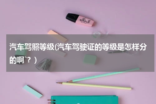 汽车驾照等级(汽车驾驶证的等级是怎样分的啊`？)