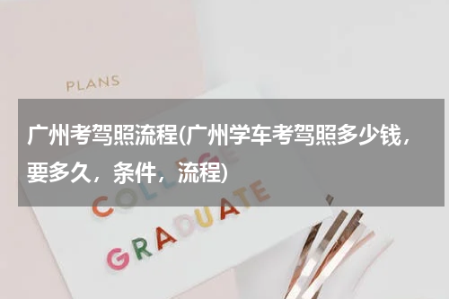 广州考驾照流程(广州学车考驾照多少钱，要多久，条件，流程)
