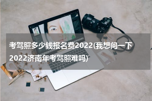 考驾照多少钱报名费2022(我想问一下2022济南年考驾照难吗)