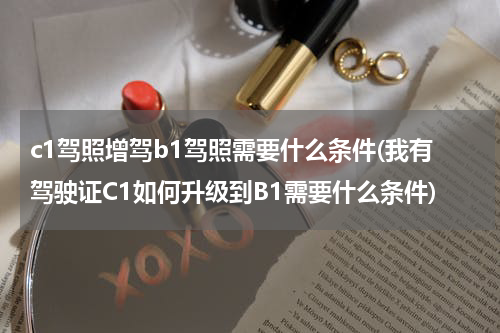 c1驾照增驾b1驾照需要什么条件(我有驾驶证C1如何升级到B1需要什么条件)