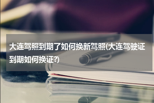 大连驾照到期了如何换新驾照(大连驾驶证到期如何换证?)