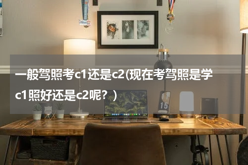 一般驾照考c1还是c2(现在考驾照是学c1照好还是c2呢？)