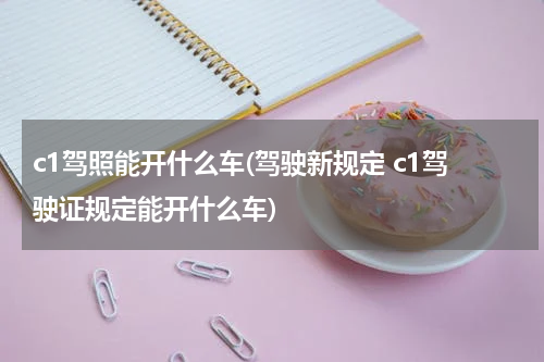 c1驾照能开什么车(驾驶新规定 c1驾驶证规定能开什么车)