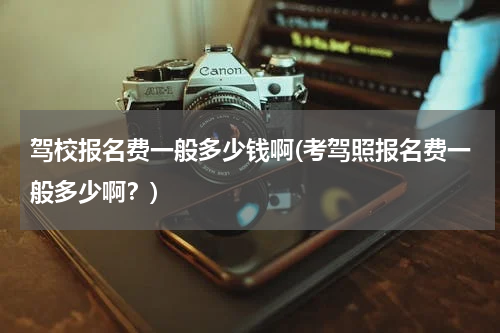 驾校报名费一般多少钱啊(考驾照报名费一般多少啊？)