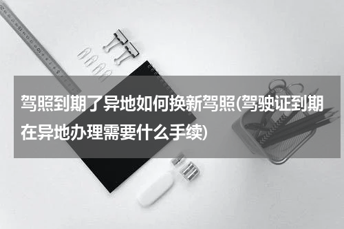 驾照到期了异地如何换新驾照(驾驶证到期在异地办理需要什么手续)