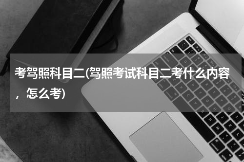考驾照科目二(驾照考试科目二考什么内容，怎么考)
