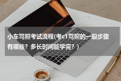 小车驾照考试流程(考c1驾照的一般步骤有哪些？多长时间能学完？)
