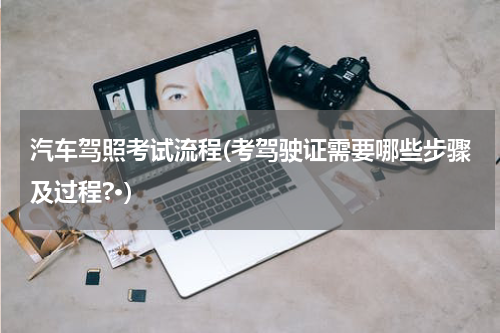 汽车驾照考试流程(考驾驶证需要哪些步骤及过程?·)
