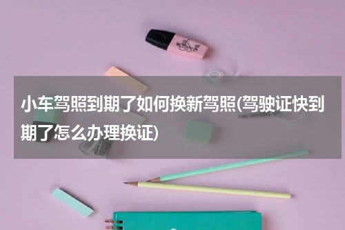 小车驾照到期了如何换新驾照(驾驶证快到期了怎么办理换证)