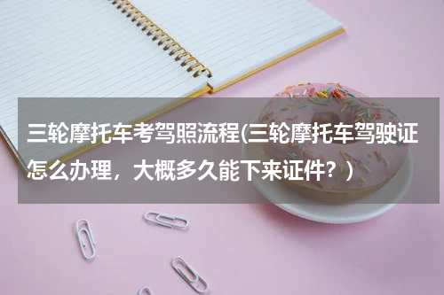 三轮摩托车考驾照流程(三轮摩托车驾驶证怎么办理，大概多久能下来证件？)