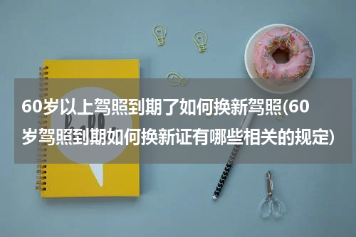 60岁以上驾照到期了如何换新驾照(60岁驾照到期如何换新证有哪些相关的规定)
