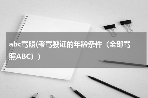 abc驾照(考驾驶证的年龄条件（全部驾照ABC）)