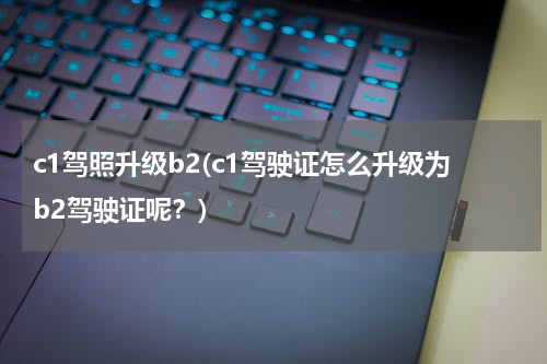 c1驾照升级b2(c1驾驶证怎么升级为b2驾驶证呢？)