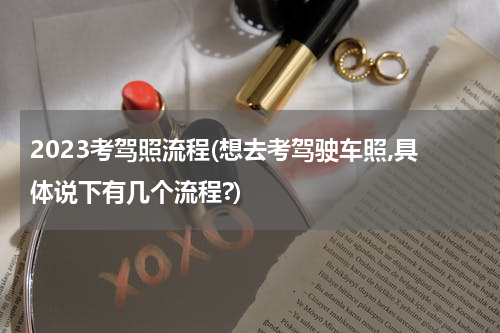 2023考驾照流程(想去考驾驶车照,具体说下有几个流程?)