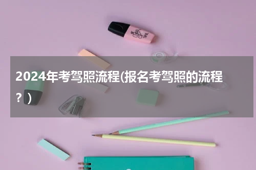 2024年考驾照流程(报名考驾照的流程？)