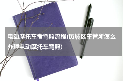 电动摩托车考驾照流程(历城区车管所怎么办理电动摩托车驾照)