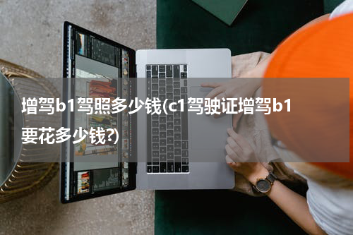 增驾b1驾照多少钱(c1驾驶证增驾b1要花多少钱?)
