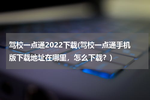 驾校一点通2022下载(驾校一点通手机版下载地址在哪里，怎么下载？)