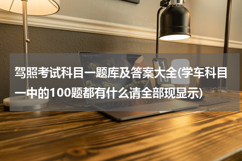 驾照考试科目一题库及答案大全(学车科目一中的100题都有什么请全部现显示)