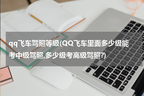 qq飞车驾照等级(QQ飞车里面多少级能考中级驾照,多少级考高级驾照?)