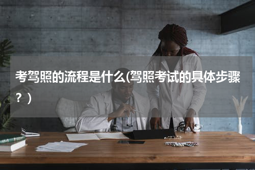 考驾照的流程是什么(驾照考试的具体步骤？)