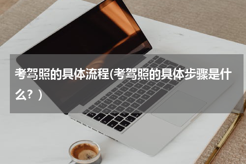 考驾照的具体流程(考驾照的具体步骤是什么？)