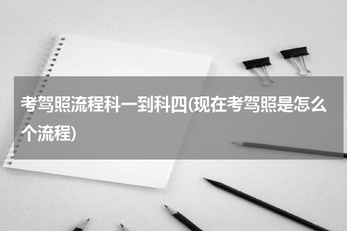 考驾照流程科一到科四(现在考驾照是怎么个流程)