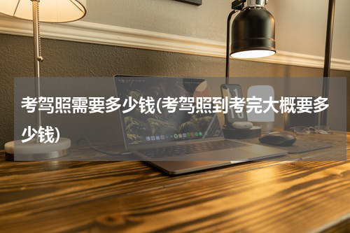 考驾照需要多少钱(考驾照到考完大概要多少钱)