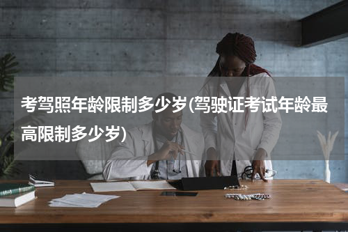 考驾照年龄限制多少岁(驾驶证考试年龄最高限制多少岁)
