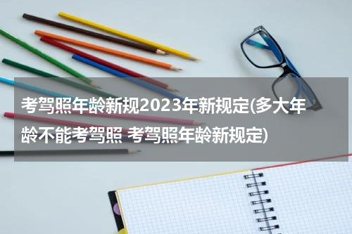 考驾照年龄新规2023年新规定(多大年龄不能考驾照 考驾照年龄新规定)
