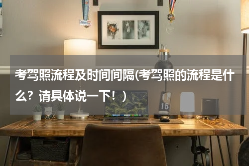 考驾照流程及时间间隔(考驾照的流程是什么？请具体说一下！)