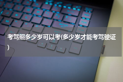 考驾照多少岁可以考(多少岁才能考驾驶证)