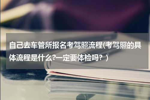 自己去车管所报名考驾照流程(考驾照的具体流程是什么?一定要体检吗？)