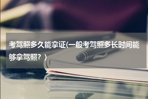 考驾照多久能拿证(一般考驾照多长时间能够拿驾照？)