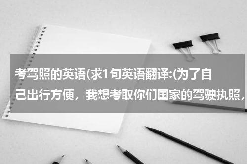 考驾照的英语(求1句英语翻译:(为了自己出行方便，我想考取你们国家的驾驶执照，我朋友告诉我，首先...))