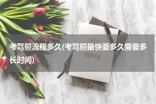考驾照流程多久(考驾照最快要多久需要多长时间)